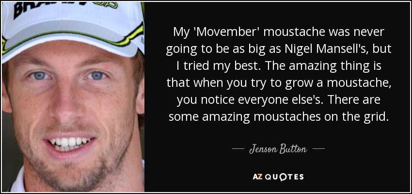 My 'Movember' moustache was never going to be as big as Nigel Mansell's, but I tried my best. The amazing thing is that when you try to grow a moustache, you notice everyone else's. There are some amazing moustaches on the grid. - Jenson Button