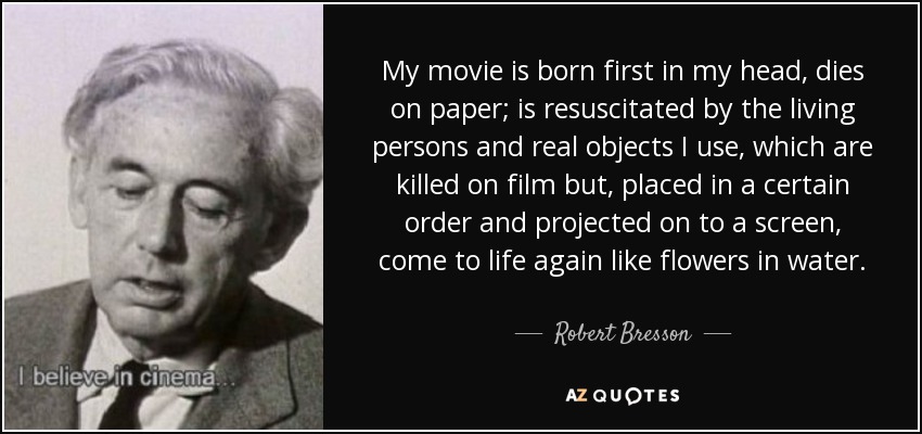 My movie is born first in my head, dies on paper; is resuscitated by the living persons and real objects I use, which are killed on film but, placed in a certain order and projected on to a screen, come to life again like flowers in water. - Robert Bresson
