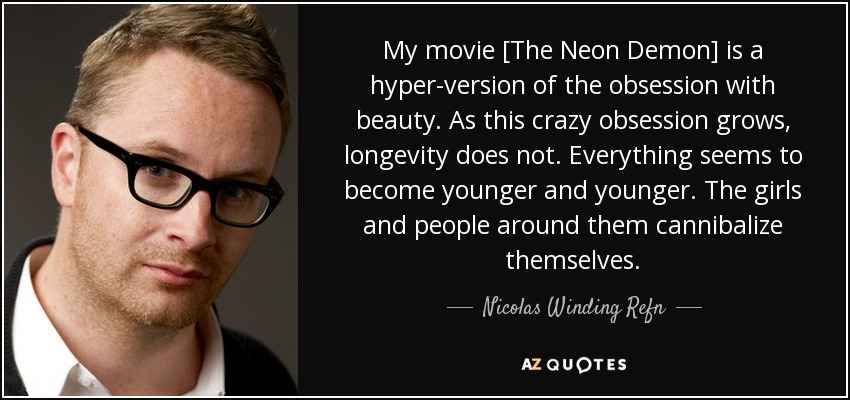 My movie [The Neon Demon] is a hyper-version of the obsession with beauty. As this crazy obsession grows, longevity does not. Everything seems to become younger and younger. The girls and people around them cannibalize themselves. - Nicolas Winding Refn