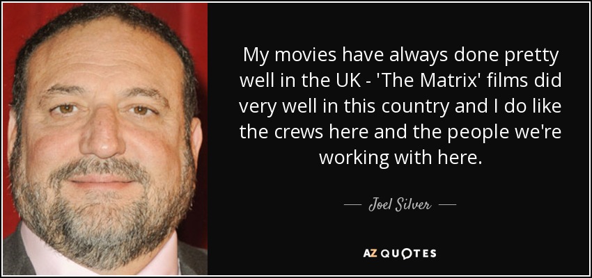 My movies have always done pretty well in the UK - 'The Matrix' films did very well in this country and I do like the crews here and the people we're working with here. - Joel Silver