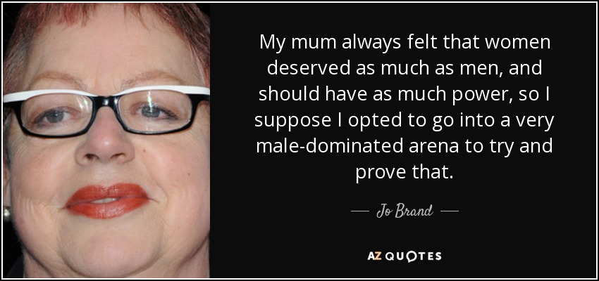 My mum always felt that women deserved as much as men, and should have as much power, so I suppose I opted to go into a very male-dominated arena to try and prove that. - Jo Brand