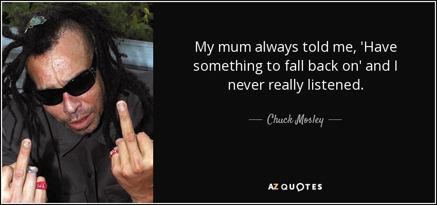 My mum always told me, 'Have something to fall back on' and I never really listened. - Chuck Mosley