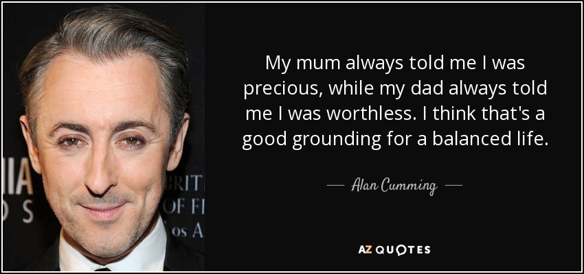 My mum always told me I was precious, while my dad always told me I was worthless. I think that's a good grounding for a balanced life. - Alan Cumming