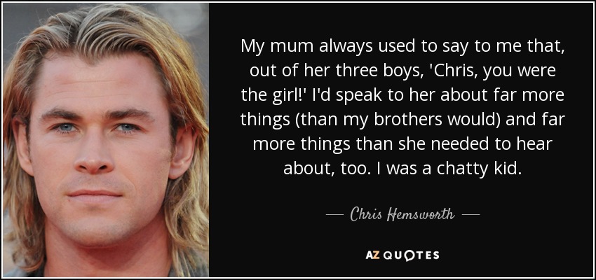 My mum always used to say to me that, out of her three boys, 'Chris, you were the girl!' I'd speak to her about far more things (than my brothers would) and far more things than she needed to hear about, too. I was a chatty kid. - Chris Hemsworth
