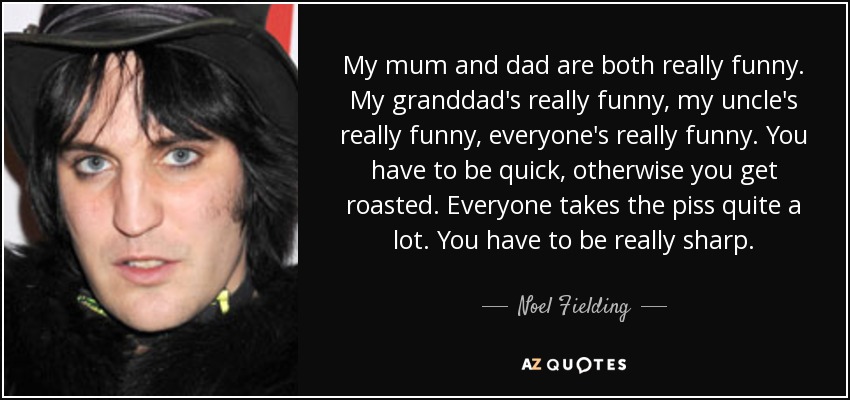 My mum and dad are both really funny. My granddad's really funny, my uncle's really funny, everyone's really funny. You have to be quick, otherwise you get roasted. Everyone takes the piss quite a lot. You have to be really sharp. - Noel Fielding