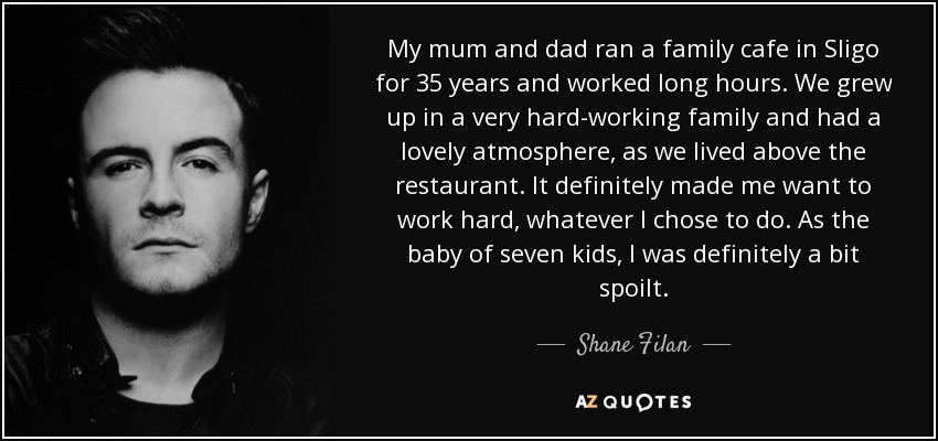 My mum and dad ran a family cafe in Sligo for 35 years and worked long hours. We grew up in a very hard-working family and had a lovely atmosphere, as we lived above the restaurant. It definitely made me want to work hard, whatever I chose to do. As the baby of seven kids, I was definitely a bit spoilt. - Shane Filan