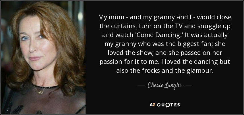 My mum - and my granny and I - would close the curtains, turn on the TV and snuggle up and watch 'Come Dancing.' It was actually my granny who was the biggest fan; she loved the show, and she passed on her passion for it to me. I loved the dancing but also the frocks and the glamour. - Cherie Lunghi