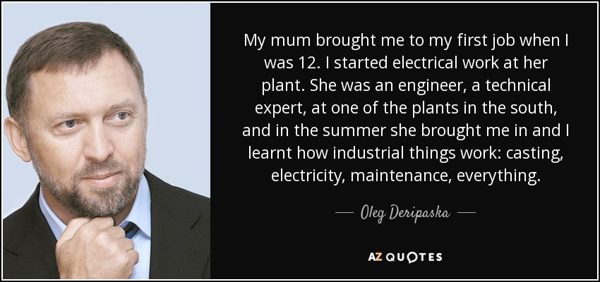 My mum brought me to my first job when I was 12. I started electrical work at her plant. She was an engineer, a technical expert, at one of the plants in the south, and in the summer she brought me in and I learnt how industrial things work: casting, electricity, maintenance, everything. - Oleg Deripaska