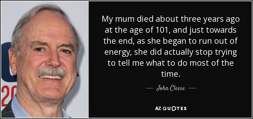 My mum died about three years ago at the age of 101, and just towards the end, as she began to run out of energy, she did actually stop trying to tell me what to do most of the time. - John Cleese