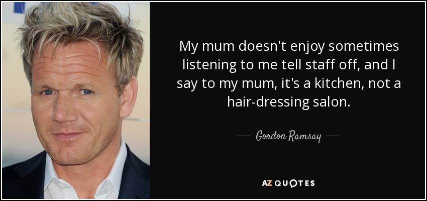 My mum doesn't enjoy sometimes listening to me tell staff off, and I say to my mum, it's a kitchen, not a hair-dressing salon. - Gordon Ramsay