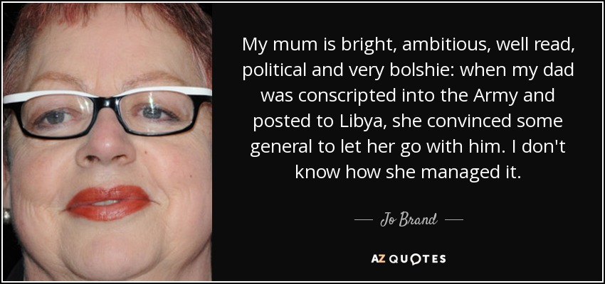 My mum is bright, ambitious, well read, political and very bolshie: when my dad was conscripted into the Army and posted to Libya, she convinced some general to let her go with him. I don't know how she managed it. - Jo Brand