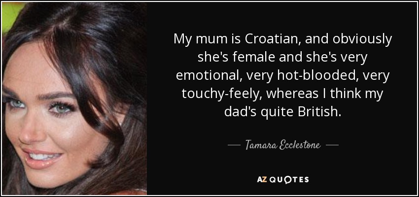 My mum is Croatian, and obviously she's female and she's very emotional, very hot-blooded, very touchy-feely, whereas I think my dad's quite British. - Tamara Ecclestone