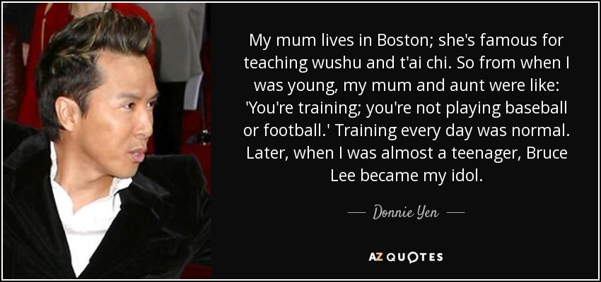 My mum lives in Boston; she's famous for teaching wushu and t'ai chi. So from when I was young, my mum and aunt were like: 'You're training; you're not playing baseball or football.' Training every day was normal. Later, when I was almost a teenager, Bruce Lee became my idol. - Donnie Yen