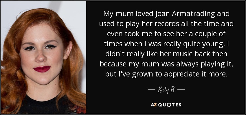 My mum loved Joan Armatrading and used to play her records all the time and even took me to see her a couple of times when I was really quite young. I didn't really like her music back then because my mum was always playing it, but I've grown to appreciate it more. - Katy B