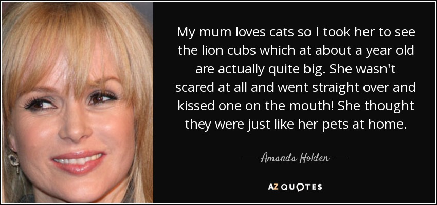 My mum loves cats so I took her to see the lion cubs which at about a year old are actually quite big. She wasn't scared at all and went straight over and kissed one on the mouth! She thought they were just like her pets at home. - Amanda Holden