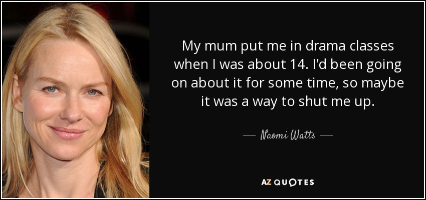 My mum put me in drama classes when I was about 14. I'd been going on about it for some time, so maybe it was a way to shut me up. - Naomi Watts