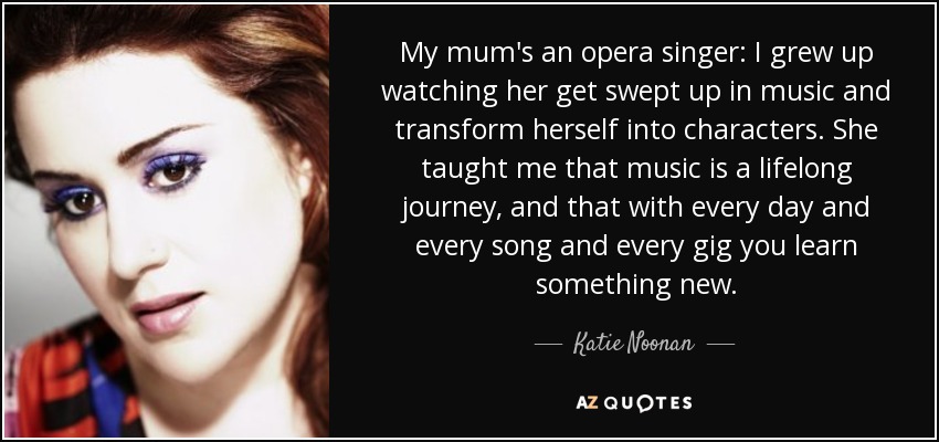 My mum's an opera singer: I grew up watching her get swept up in music and transform herself into characters. She taught me that music is a lifelong journey, and that with every day and every song and every gig you learn something new. - Katie Noonan