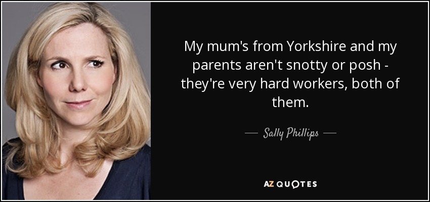 My mum's from Yorkshire and my parents aren't snotty or posh - they're very hard workers, both of them. - Sally Phillips