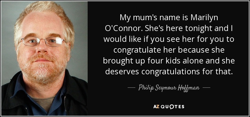 My mum's name is Marilyn O'Connor. She's here tonight and I would like if you see her for you to congratulate her because she brought up four kids alone and she deserves congratulations for that. - Philip Seymour Hoffman