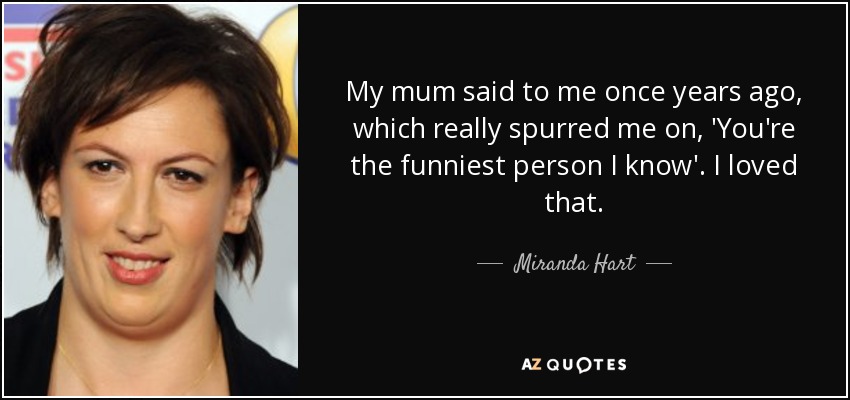 My mum said to me once years ago, which really spurred me on, 'You're the funniest person I know'. I loved that. - Miranda Hart