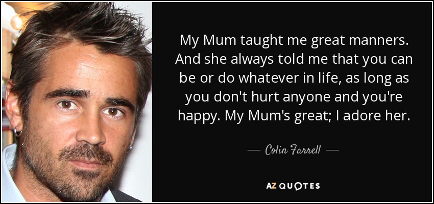 My Mum taught me great manners. And she always told me that you can be or do whatever in life, as long as you don't hurt anyone and you're happy. My Mum's great; I adore her. - Colin Farrell