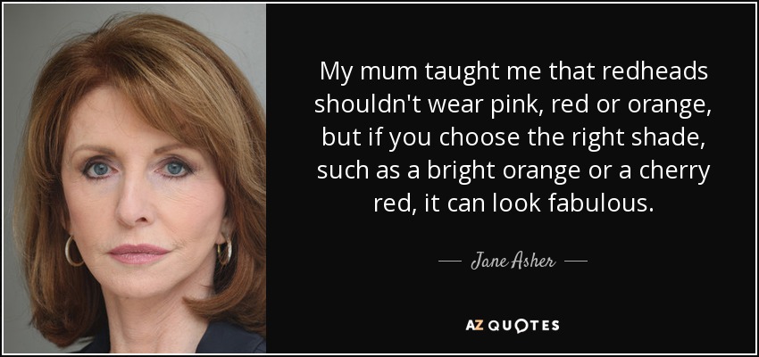 My mum taught me that redheads shouldn't wear pink, red or orange, but if you choose the right shade, such as a bright orange or a cherry red, it can look fabulous. - Jane Asher