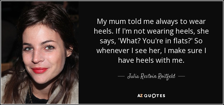 My mum told me always to wear heels. If I'm not wearing heels, she says, 'What? You're in flats?' So whenever I see her, I make sure I have heels with me. - Julia Restoin Roitfeld