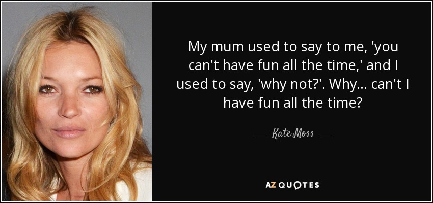 My mum used to say to me, 'you can't have fun all the time,' and I used to say, 'why not?'. Why... can't I have fun all the time? - Kate Moss