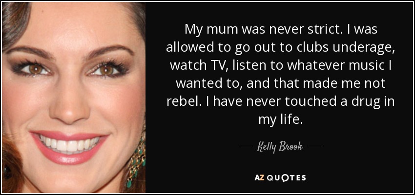 My mum was never strict. I was allowed to go out to clubs underage, watch TV, listen to whatever music I wanted to, and that made me not rebel. I have never touched a drug in my life. - Kelly Brook