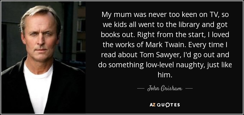 My mum was never too keen on TV, so we kids all went to the library and got books out. Right from the start, I loved the works of Mark Twain. Every time I read about Tom Sawyer, I'd go out and do something low-level naughty, just like him. - John Grisham