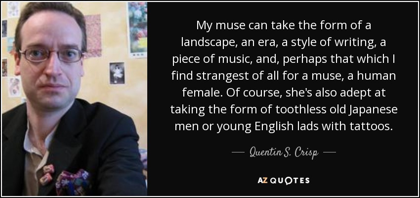 My muse can take the form of a landscape, an era, a style of writing, a piece of music, and, perhaps that which I find strangest of all for a muse, a human female. Of course, she's also adept at taking the form of toothless old Japanese men or young English lads with tattoos. - Quentin S. Crisp