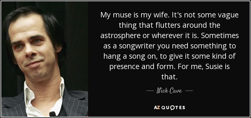 My muse is my wife. It's not some vague thing that flutters around the astrosphere or wherever it is. Sometimes as a songwriter you need something to hang a song on, to give it some kind of presence and form. For me, Susie is that. - Nick Cave