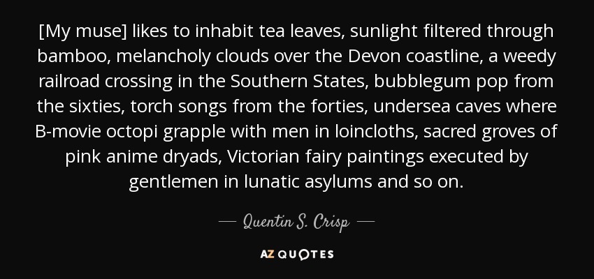 [My muse] likes to inhabit tea leaves, sunlight filtered through bamboo, melancholy clouds over the Devon coastline, a weedy railroad crossing in the Southern States, bubblegum pop from the sixties, torch songs from the forties, undersea caves where B-movie octopi grapple with men in loincloths, sacred groves of pink anime dryads, Victorian fairy paintings executed by gentlemen in lunatic asylums and so on. - Quentin S. Crisp