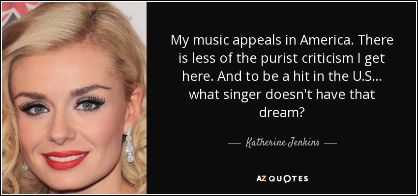 My music appeals in America. There is less of the purist criticism I get here. And to be a hit in the U.S... what singer doesn't have that dream? - Katherine Jenkins