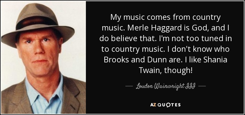 My music comes from country music. Merle Haggard is God, and I do believe that. I'm not too tuned in to country music. I don't know who Brooks and Dunn are. I like Shania Twain, though! - Loudon Wainwright III