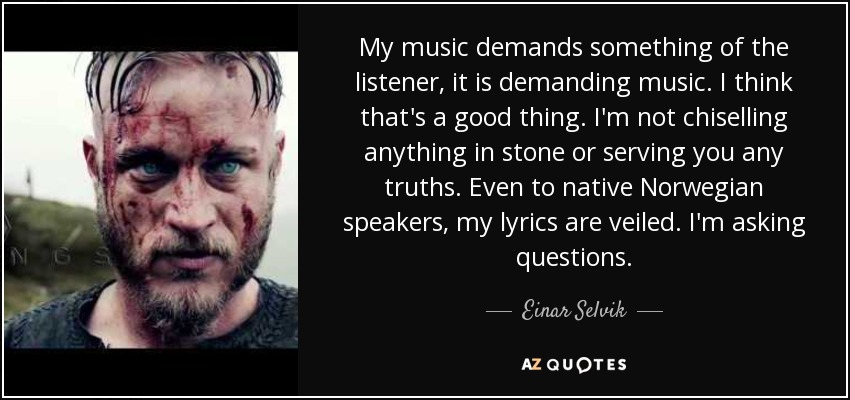 My music demands something of the listener, it is demanding music. I think that's a good thing. I'm not chiselling anything in stone or serving you any truths. Even to native Norwegian speakers, my lyrics are veiled. I'm asking questions. - Einar Selvik