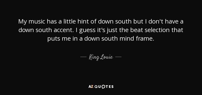 My music has a little hint of down south but I don't have a down south accent. I guess it's just the beat selection that puts me in a down south mind frame. - King Louie