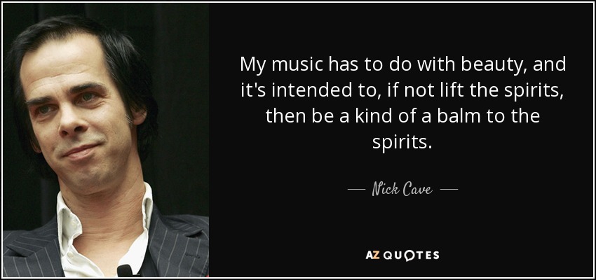 My music has to do with beauty, and it's intended to, if not lift the spirits, then be a kind of a balm to the spirits. - Nick Cave