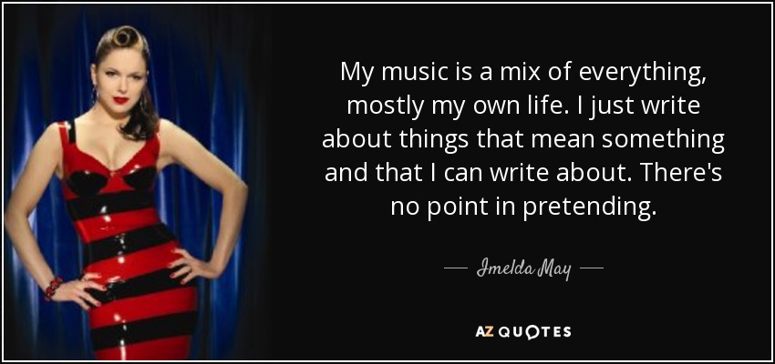 My music is a mix of everything, mostly my own life. I just write about things that mean something and that I can write about. There's no point in pretending. - Imelda May