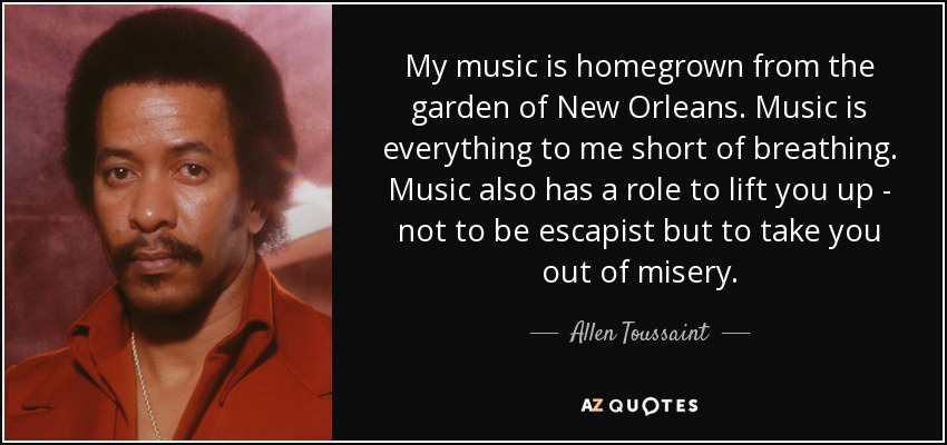 My music is homegrown from the garden of New Orleans. Music is everything to me short of breathing. Music also has a role to lift you up - not to be escapist but to take you out of misery. - Allen Toussaint