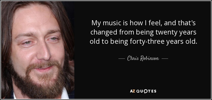 My music is how I feel, and that's changed from being twenty years old to being forty-three years old. - Chris Robinson