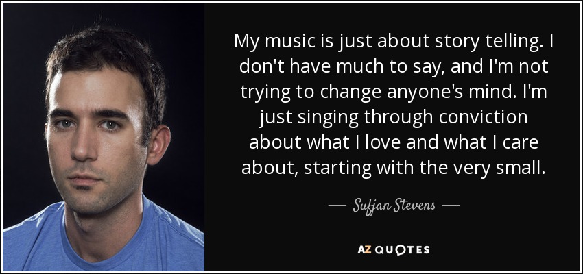 My music is just about story telling. I don't have much to say, and I'm not trying to change anyone's mind. I'm just singing through conviction about what I love and what I care about, starting with the very small. - Sufjan Stevens