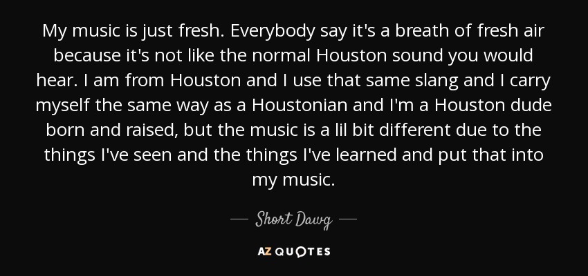My music is just fresh. Everybody say it's a breath of fresh air because it's not like the normal Houston sound you would hear. I am from Houston and I use that same slang and I carry myself the same way as a Houstonian and I'm a Houston dude born and raised, but the music is a lil bit different due to the things I've seen and the things I've learned and put that into my music. - Short Dawg