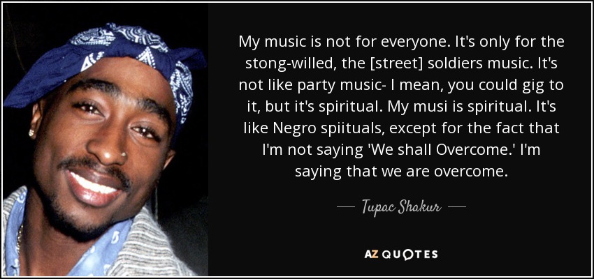 My music is not for everyone. It's only for the stong-willed, the [street] soldiers music. It's not like party music- I mean, you could gig to it, but it's spiritual. My musi is spiritual. It's like Negro spiituals, except for the fact that I'm not saying 'We shall Overcome.' I'm saying that we are overcome. - Tupac Shakur