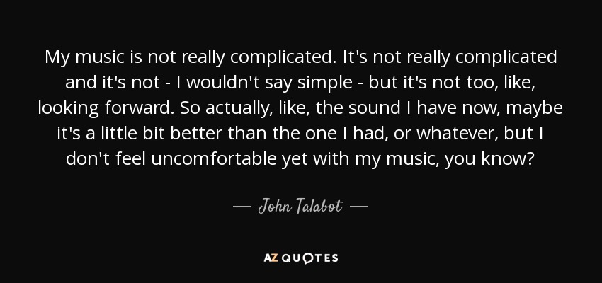 My music is not really complicated. It's not really complicated and it's not - I wouldn't say simple - but it's not too, like, looking forward. So actually, like, the sound I have now, maybe it's a little bit better than the one I had, or whatever, but I don't feel uncomfortable yet with my music, you know? - John Talabot