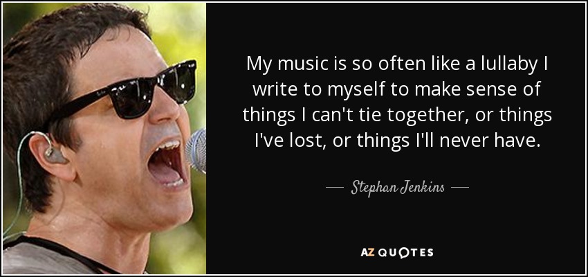 My music is so often like a lullaby I write to myself to make sense of things I can't tie together, or things I've lost, or things I'll never have. - Stephan Jenkins
