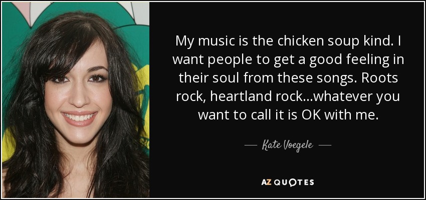 My music is the chicken soup kind. I want people to get a good feeling in their soul from these songs. Roots rock, heartland rock...whatever you want to call it is OK with me. - Kate Voegele