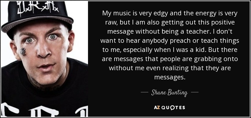 My music is very edgy and the energy is very raw, but I am also getting out this positive message without being a teacher. I don't want to hear anybody preach or teach things to me, especially when I was a kid. But there are messages that people are grabbing onto without me even realizing that they are messages. - Shane Bunting