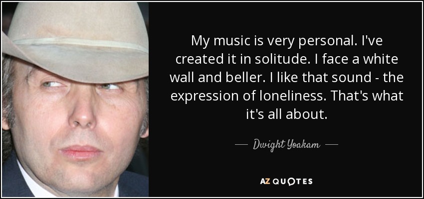 My music is very personal. I've created it in solitude. I face a white wall and beller. I like that sound - the expression of loneliness. That's what it's all about. - Dwight Yoakam