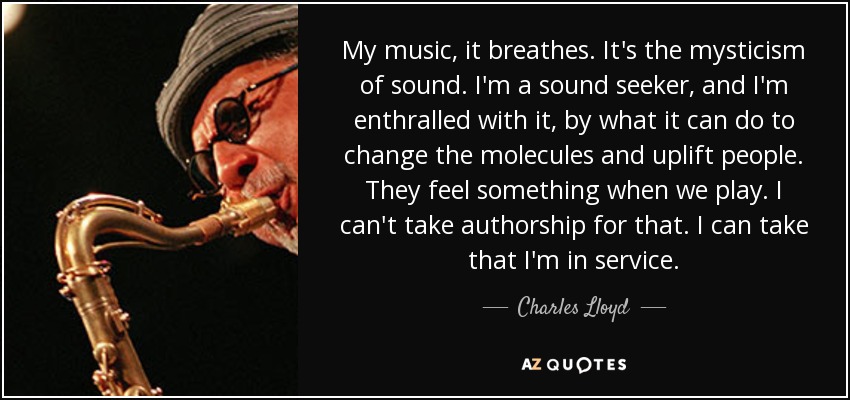 My music, it breathes. It's the mysticism of sound. I'm a sound seeker, and I'm enthralled with it, by what it can do to change the molecules and uplift people. They feel something when we play. I can't take authorship for that. I can take that I'm in service. - Charles Lloyd